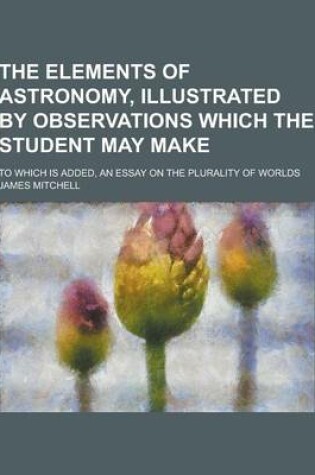 Cover of The Elements of Astronomy, Illustrated by Observations Which the Student May Make; To Which Is Added, an Essay on the Plurality of Worlds