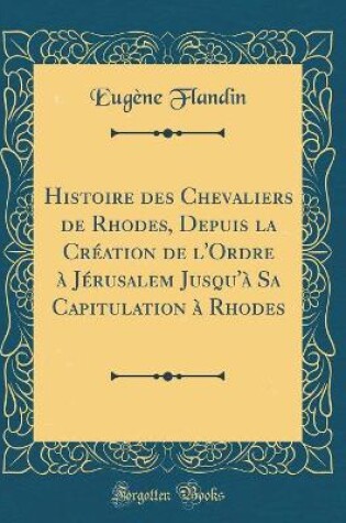 Cover of Histoire Des Chevaliers de Rhodes, Depuis La Creation de l'Ordre A Jerusalem Jusqu'a Sa Capitulation A Rhodes (Classic Reprint)