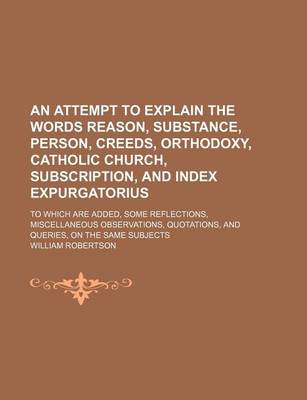 Book cover for An Attempt to Explain the Words Reason, Substance, Person, Creeds, Orthodoxy, Catholic Church, Subscription, and Index Expurgatorius; To Which Are Added, Some Reflections, Miscellaneous Observations, Quotations, and Queries, on the Same Subjects