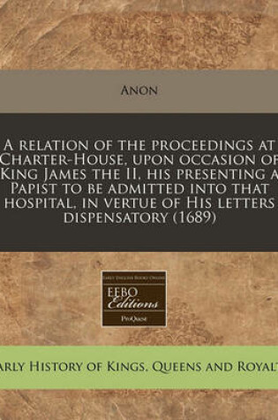 Cover of A Relation of the Proceedings at Charter-House, Upon Occasion of King James the II, His Presenting a Papist to Be Admitted Into That Hospital, in Vertue of His Letters Dispensatory (1689)