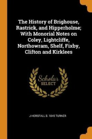 Cover of The History of Brighouse, Rastrick, and Hipperholme; With Monorial Notes on Coley, Lightcliffe, Northowram, Shelf, Fixby, Clifton and Kirklees