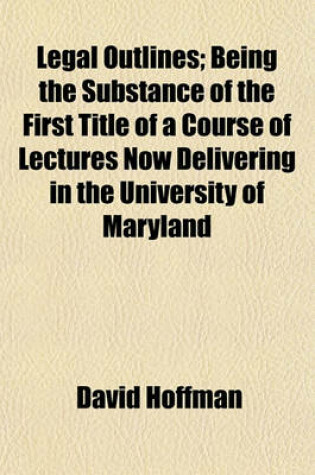 Cover of Legal Outlines; Being the Substance of the First Title of a Course of Lectures Now Delivering in the University of Maryland