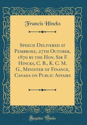 Book cover for Speech Delivered at Pembroke, 27th October, 1870 by the Hon. Sir F. Hincks, C. B., K. C. M. G., Minister of Finance, Canada on Public Affairs (Classic Reprint)