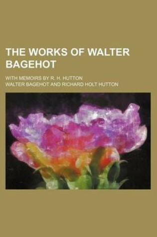 Cover of The Works of Walter Bagehot; With Memoirs by R. H. Hutton