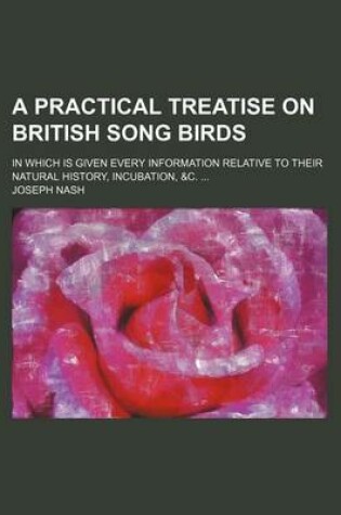 Cover of A Practical Treatise on British Song Birds; In Which Is Given Every Information Relative to Their Natural History, Incubation, &C. ...