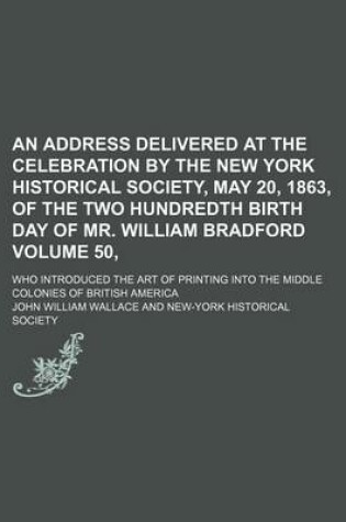 Cover of An Address Delivered at the Celebration by the New York Historical Society, May 20, 1863, of the Two Hundredth Birth Day of Mr. William Bradford Volume 50,; Who Introduced the Art of Printing Into the Middle Colonies of British America