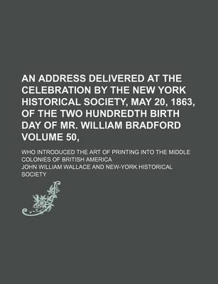 Book cover for An Address Delivered at the Celebration by the New York Historical Society, May 20, 1863, of the Two Hundredth Birth Day of Mr. William Bradford Volume 50,; Who Introduced the Art of Printing Into the Middle Colonies of British America