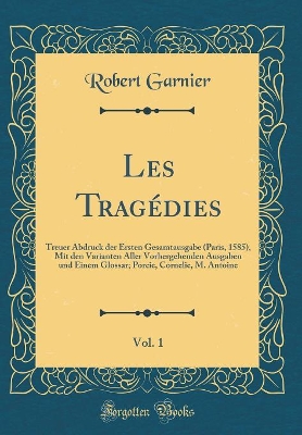 Book cover for Les Tragédies, Vol. 1: Treuer Abdruck der Ersten Gesamtausgabe (Paris, 1585), Mit den Varianten Aller Vorhergehenden Ausgaben und Einem Glossar; Porcie, Cornelie, M. Antoine (Classic Reprint)