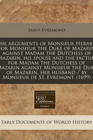 Cover of The Arguments of Monsieur Herard for Monsieur the Duke of Mazarin Against Madam the Dutchess of Mazarin, His Spouse and the Factum for Madam the Dutchess of Mazarin Against Monsieur the Duke of Mazarin, Her Husband / By Monsieur de St. Evremont. (1699)