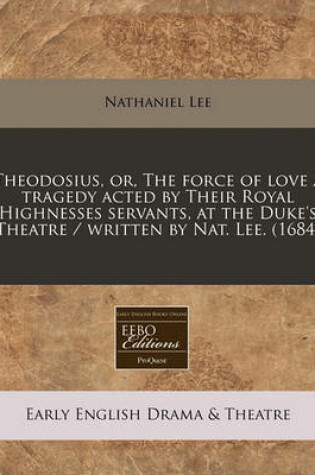 Cover of Theodosius, Or, the Force of Love a Tragedy Acted by Their Royal Highnesses Servants, at the Duke's Theatre / Written by Nat. Lee. (1684)