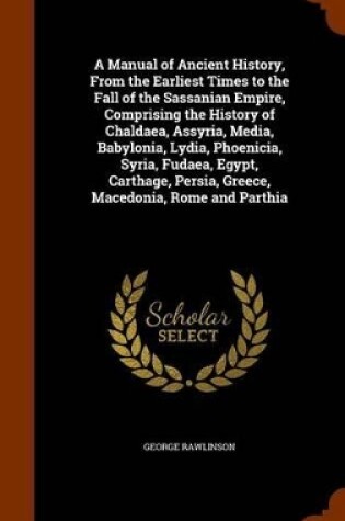 Cover of A Manual of Ancient History, from the Earliest Times to the Fall of the Sassanian Empire, Comprising the History of Chaldaea, Assyria, Media, Babylonia, Lydia, Phoenicia, Syria, Fudaea, Egypt, Carthage, Persia, Greece, Macedonia, Rome and Parthia