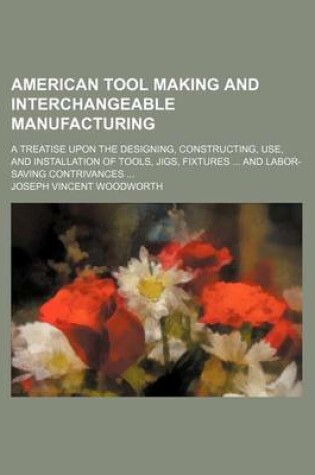 Cover of American Tool Making and Interchangeable Manufacturing; A Treatise Upon the Designing, Constructing, Use, and Installation of Tools, Jigs, Fixtures and Labor-Saving Contrivances