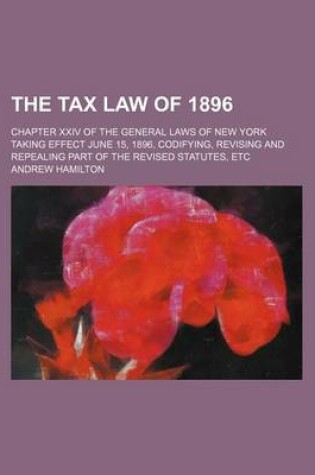 Cover of The Tax Law of 1896; Chapter XXIV of the General Laws of New York Taking Effect June 15, 1896, Codifying, Revising and Repealing Part of the Revised Statutes, Etc