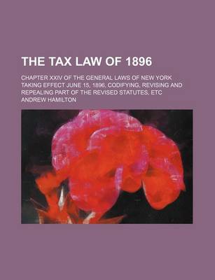 Book cover for The Tax Law of 1896; Chapter XXIV of the General Laws of New York Taking Effect June 15, 1896, Codifying, Revising and Repealing Part of the Revised Statutes, Etc