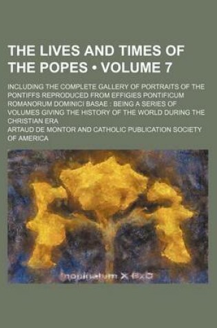 Cover of The Lives and Times of the Popes (Volume 7); Including the Complete Gallery of Portraits of the Pontiffs Reproduced from Effigies Pontificum Romanorum Dominici Basae Being a Series of Volumes Giving the History of the World During the Christian Era