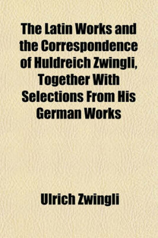 Cover of The Latin Works and the Correspondence of Huldreich Zwingli, Together with Selections from His German Works