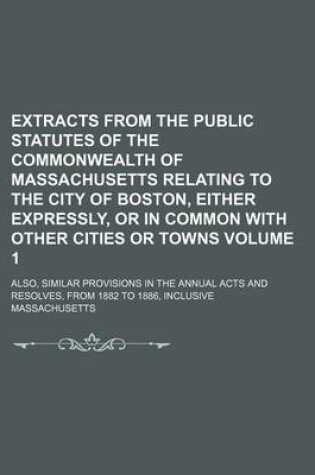 Cover of Extracts from the Public Statutes of the Commonwealth of Massachusetts Relating to the City of Boston, Either Expressly, or in Common with Other Cities or Towns Volume 1; Also, Similar Provisions in the Annual Acts and Resolves, from 1882 to 1886, Inclusiv