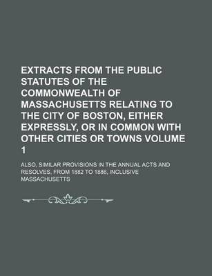 Book cover for Extracts from the Public Statutes of the Commonwealth of Massachusetts Relating to the City of Boston, Either Expressly, or in Common with Other Cities or Towns Volume 1; Also, Similar Provisions in the Annual Acts and Resolves, from 1882 to 1886, Inclusiv