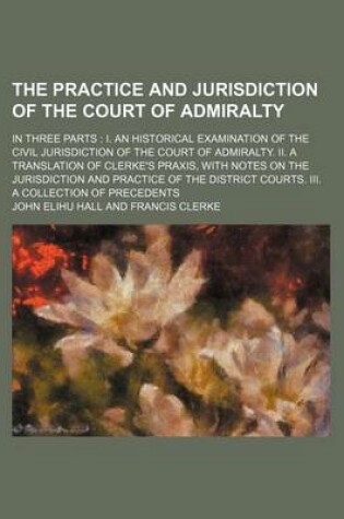 Cover of The Practice and Jurisdiction of the Court of Admiralty; In Three Parts I. an Historical Examination of the Civil Jurisdiction of the Court of Admiralty. II. a Translation of Clerke's Praxis, with Notes on the Jurisdiction and Practice of the District Courts.