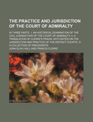 Book cover for The Practice and Jurisdiction of the Court of Admiralty; In Three Parts I. an Historical Examination of the Civil Jurisdiction of the Court of Admiralty. II. a Translation of Clerke's Praxis, with Notes on the Jurisdiction and Practice of the District Courts.