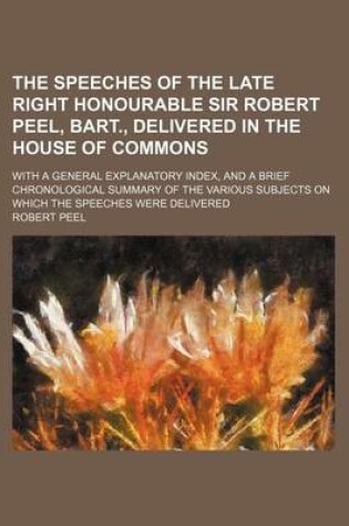 Cover of The Speeches of the Late Right Honourable Sir Robert Peel, Bart., Delivered in the House of Commons; With a General Explanatory Index, and a Brief Chronological Summary of the Various Subjects on Which the Speeches Were Delivered