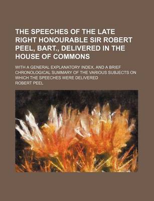 Book cover for The Speeches of the Late Right Honourable Sir Robert Peel, Bart., Delivered in the House of Commons; With a General Explanatory Index, and a Brief Chronological Summary of the Various Subjects on Which the Speeches Were Delivered