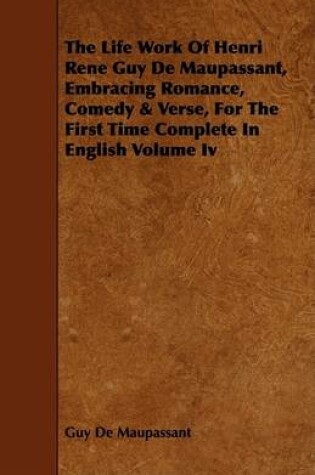 Cover of The Life Work Of Henri Rene Guy De Maupassant, Embracing Romance, Comedy & Verse, For The First Time Complete In English Volume Iv