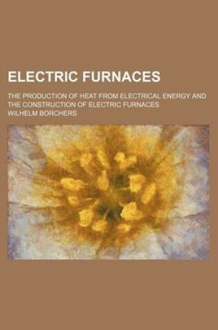 Cover of Electric Furnaces; The Production of Heat from Electrical Energy and the Construction of Electric Furnaces