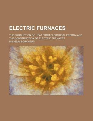 Book cover for Electric Furnaces; The Production of Heat from Electrical Energy and the Construction of Electric Furnaces