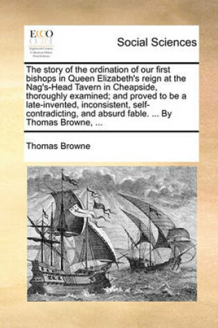 Cover of The Story of the Ordination of Our First Bishops in Queen Elizabeth's Reign at the Nag's-Head Tavern in Cheapside, Thoroughly Examined; And Proved to Be a Late-Invented, Inconsistent, Self-Contradicting, and Absurd Fable. ... by Thomas Browne, ...