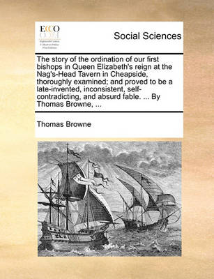 Book cover for The Story of the Ordination of Our First Bishops in Queen Elizabeth's Reign at the Nag's-Head Tavern in Cheapside, Thoroughly Examined; And Proved to Be a Late-Invented, Inconsistent, Self-Contradicting, and Absurd Fable. ... by Thomas Browne, ...