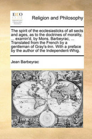 Cover of The Spirit of the Ecclesiasticks of All Sects and Ages, as to the Doctrines of Morality, ... Examin'd, by Mons. Barbeyrac, ... Translated from the French by a Gentleman of Gray's-Inn. with a Preface by the Author of the Independent-Whig.