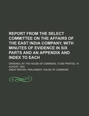 Book cover for Report from the Select Committee on the Affairs of the East India Company, with Minutes of Evidence in Six Parts and an Appendix and Index to Each; Ordered, by the House of Commons, to Be Printed, 16 August, 1832