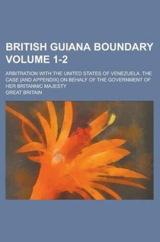 Cover of British Guiana Boundary; Arbitration with the United States of Venezuela. the Case [And Appendix] on Behalf of the Government of Her Britannic Majesty Volume 1-2