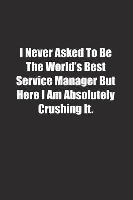 Book cover for I Never Asked To Be The World's Best Service Manager But Here I Am Absolutely Crushing It.