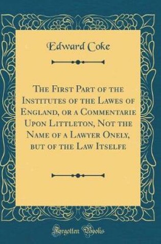 Cover of The First Part of the Institutes of the Lawes of England, or a Commentarie Upon Littleton, Not the Name of a Lawyer Onely, But of the Law Itselfe (Classic Reprint)