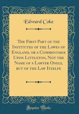 Book cover for The First Part of the Institutes of the Lawes of England, or a Commentarie Upon Littleton, Not the Name of a Lawyer Onely, But of the Law Itselfe (Classic Reprint)