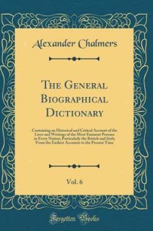 Cover of The General Biographical Dictionary, Vol. 6: Containing an Historical and Critical Account of the Lives and Writings of the Most Eminent Persons in Every Nation; Particularly the British and Irish; From the Earliest Accounts to the Present Time
