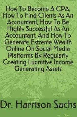 Cover of How To Become A CPA, How To Find Clients As An Accountant, How To Be Highly Successful As An Accountant, And How To Generate Extreme Wealth Online On Social Media Platforms By Regularly Creating Lucrative Income Generating Assets