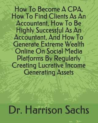 Book cover for How To Become A CPA, How To Find Clients As An Accountant, How To Be Highly Successful As An Accountant, And How To Generate Extreme Wealth Online On Social Media Platforms By Regularly Creating Lucrative Income Generating Assets