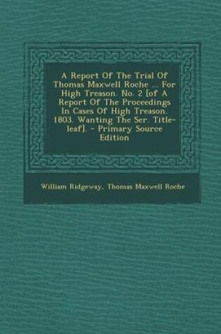 Cover of A Report of the Trial of Thomas Maxwell Roche ... for High Treason. No. 2 [Of a Report of the Proceedings in Cases of High Treason. 1803. Wanting the Ser. Title-Leaf]. - Primary Source Edition