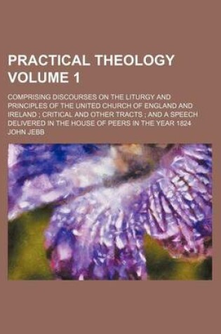 Cover of Practical Theology Volume 1; Comprising Discourses on the Liturgy and Principles of the United Church of England and Ireland; Critical and Other Tracts; And a Speech Delivered in the House of Peers in the Year 1824