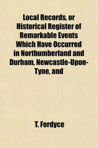 Cover of Local Records, or Historical Register of Remarkable Events Which Have Occurred in Northumberland and Durham, Newcastle-Upon-Tyne, and Berwick-Upon-Tweed; With Biographical Sketches of Deceased Persons of Talent, Eccentricity and Longevity