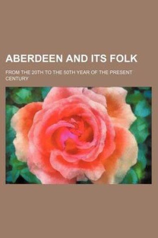 Cover of Aberdeen and Its Folk; From the 20th to the 50th Year of the Present Century