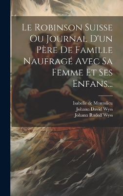 Book cover for Le Robinson Suisse Ou Journal D'un Père De Famille Naufragé Avec Sa Femme Et Ses Enfans...