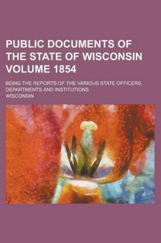 Cover of Public Documents of the State of Wisconsin; Being the Reports of the Various State Officers, Departments and Institutions Volume 1854