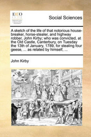 Cover of A Sketch of the Life of That Notorious House-Breaker, Horse-Stealer, and Highway Robber, John Kirby; Who Was Convicted, at the Old Castle, Canterbury, on Tuesday the 13th of January, 1789, for Stealing Four Geese, ... as Related by Himself, ...
