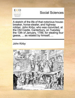 Book cover for A Sketch of the Life of That Notorious House-Breaker, Horse-Stealer, and Highway Robber, John Kirby; Who Was Convicted, at the Old Castle, Canterbury, on Tuesday the 13th of January, 1789, for Stealing Four Geese, ... as Related by Himself, ...