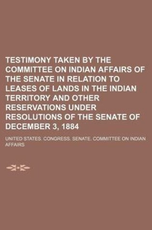 Cover of Testimony Taken by the Committee on Indian Affairs of the Senate in Relation to Leases of Lands in the Indian Territory and Other Reservations Under Resolutions of the Senate of December 3, 1884