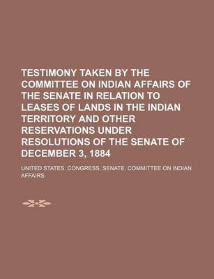 Book cover for Testimony Taken by the Committee on Indian Affairs of the Senate in Relation to Leases of Lands in the Indian Territory and Other Reservations Under Resolutions of the Senate of December 3, 1884